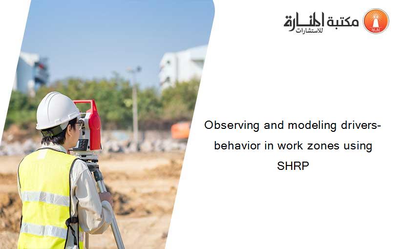 Observing and modeling drivers- behavior in work zones using SHRP