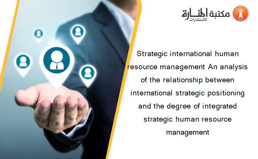 Strategic international human resource management An analysis of the relationship between international strategic positioning and the degree of integrated strategic human resource management
