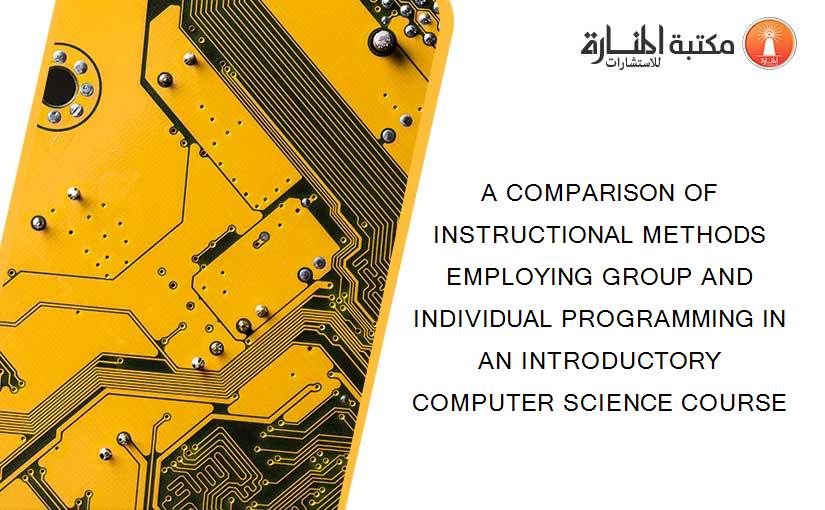 A COMPARISON OF INSTRUCTIONAL METHODS EMPLOYING GROUP AND INDIVIDUAL PROGRAMMING IN AN INTRODUCTORY COMPUTER SCIENCE COURSE