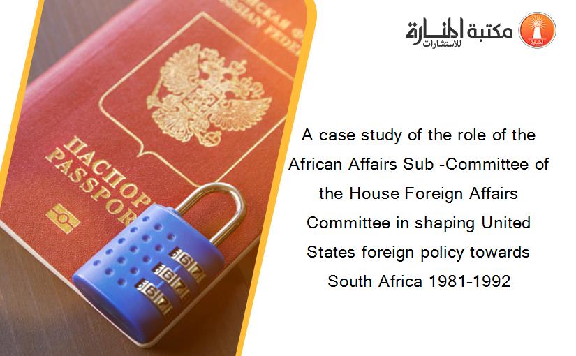 A case study of the role of the African Affairs Sub -Committee of the House Foreign Affairs Committee in shaping United States foreign policy towards South Africa 1981–1992