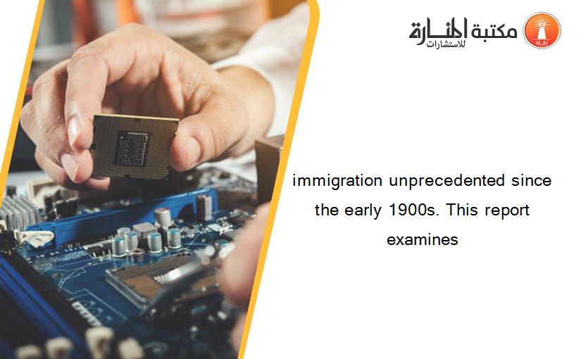 immigration unprecedented since the early 1900s. This report examines