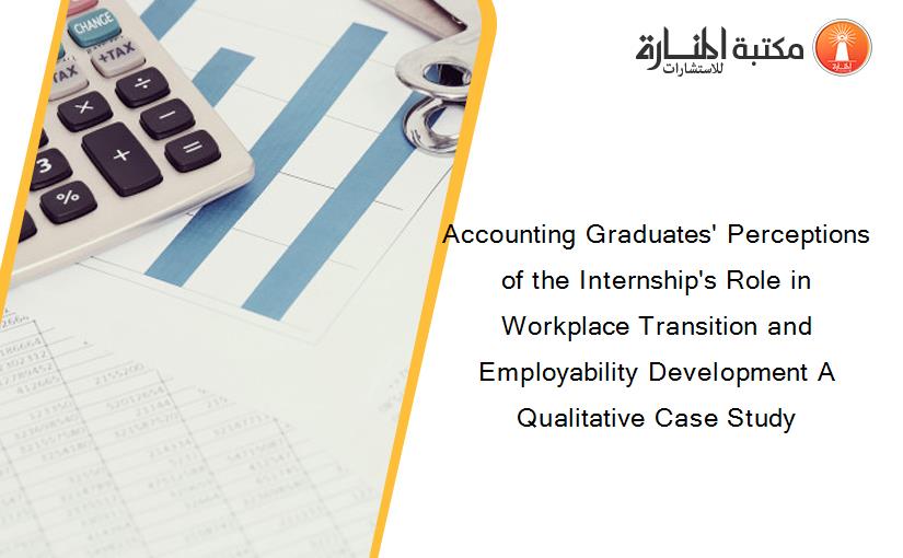 Accounting Graduates' Perceptions of the Internship's Role in Workplace Transition and Employability Development A Qualitative Case Study