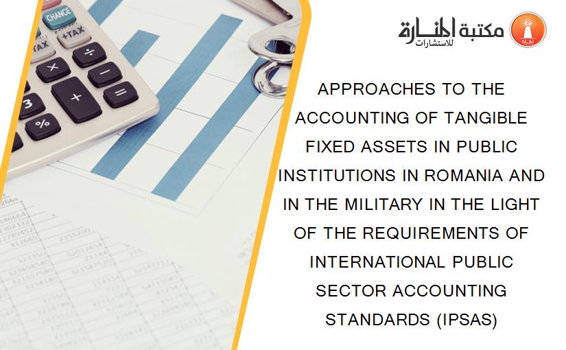 APPROACHES TO THE ACCOUNTING OF TANGIBLE FIXED ASSETS IN PUBLIC INSTITUTIONS IN ROMANIA AND IN THE MILITARY IN THE LIGHT OF THE REQUIREMENTS OF INTERNATIONAL PUBLIC SECTOR ACCOUNTING STANDARDS (IPSAS)