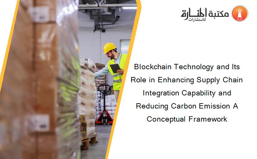Blockchain Technology and Its Role in Enhancing Supply Chain Integration Capability and Reducing Carbon Emission A Conceptual Framework
