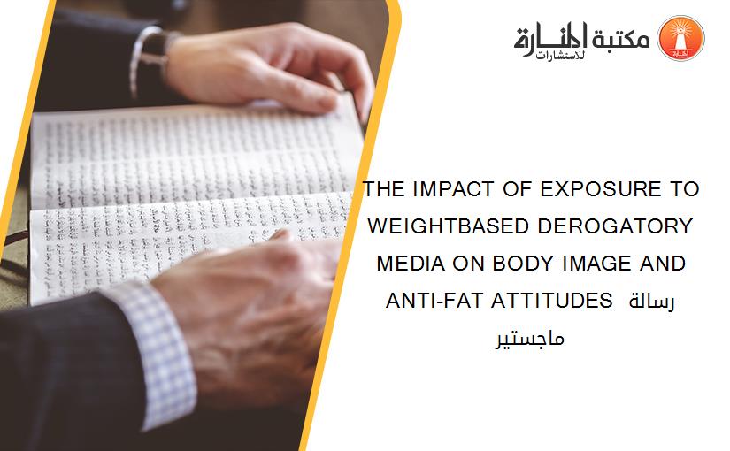 THE IMPACT OF EXPOSURE TO WEIGHTBASED DEROGATORY MEDIA ON BODY IMAGE AND ANTI-FAT ATTITUDES رسالة ماجستير