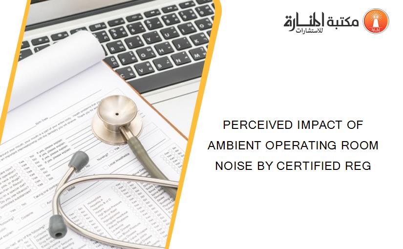 PERCEIVED IMPACT OF AMBIENT OPERATING ROOM NOISE BY CERTIFIED REG