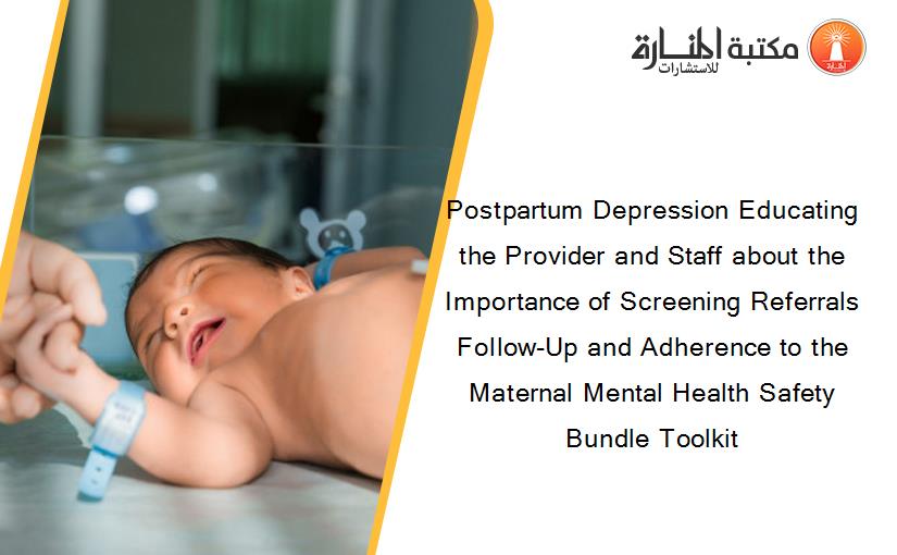 Postpartum Depression Educating the Provider and Staff about the Importance of Screening Referrals Follow-Up and Adherence to the Maternal Mental Health Safety Bundle Toolkit