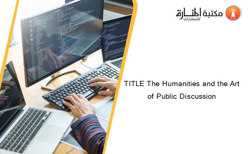 TITLE The Humanities and the Art of Public Discussion