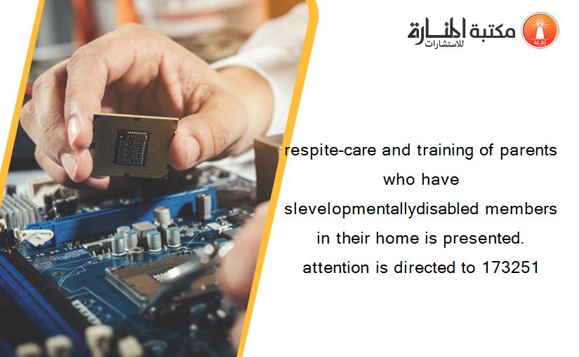 respite-care and training of parents who have slevelopmentallydisabled members in their home is presented. attention is directed to 173251