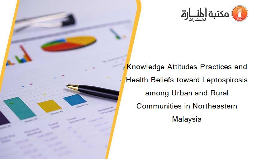 Knowledge Attitudes Practices and Health Beliefs toward Leptospirosis among Urban and Rural Communities in Northeastern Malaysia
