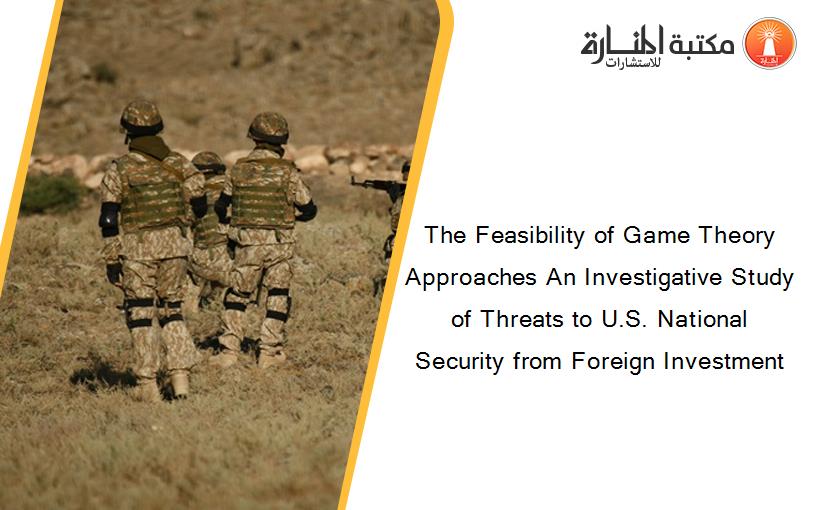 The Feasibility of Game Theory Approaches An Investigative Study of Threats to U.S. National Security from Foreign Investment