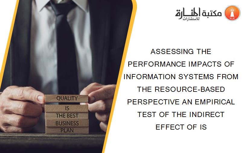 ASSESSING THE PERFORMANCE IMPACTS OF INFORMATION SYSTEMS FROM THE RESOURCE-BASED PERSPECTIVE AN EMPIRICAL TEST OF THE INDIRECT EFFECT OF IS