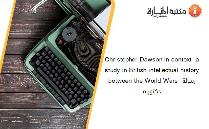 Christopher Dawson in context- a study in British intellectual history between the World Wars رسالة دكتوراه