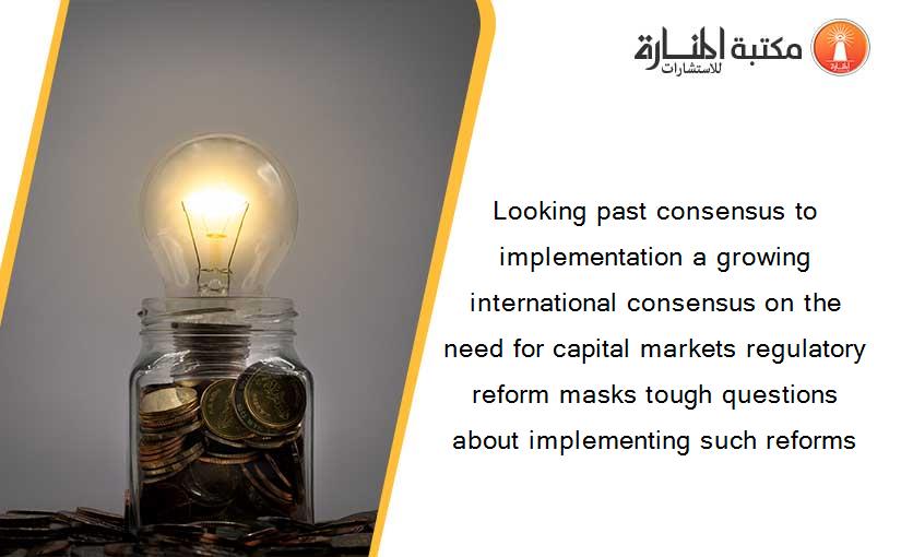 Looking past consensus to implementation a growing international consensus on the need for capital markets regulatory reform masks tough questions about implementing such reforms