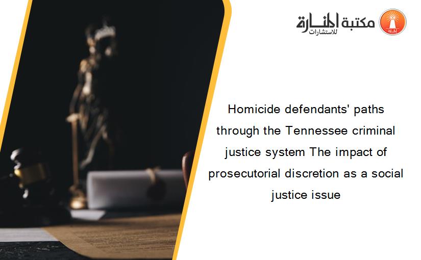 Homicide defendants' paths through the Tennessee criminal justice system The impact of prosecutorial discretion as a social justice issue