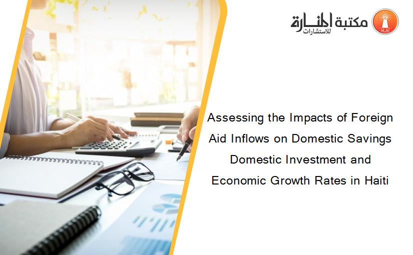 Assessing the Impacts of Foreign Aid Inflows on Domestic Savings Domestic Investment and Economic Growth Rates in Haiti