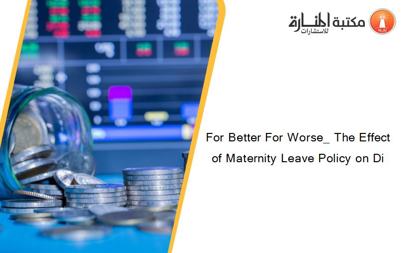 For Better For Worse_ The Effect of Maternity Leave Policy on Di
