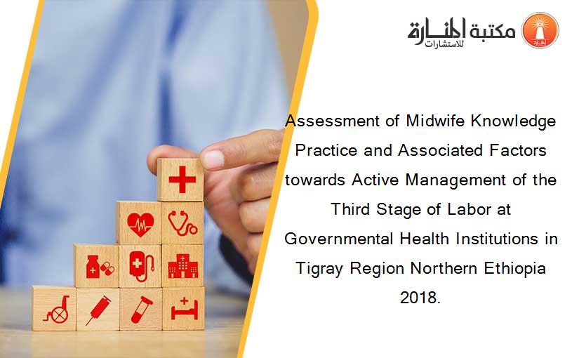 Assessment of Midwife Knowledge Practice and Associated Factors towards Active Management of the Third Stage of Labor at Governmental Health Institutions in Tigray Region Northern Ethiopia 2018.