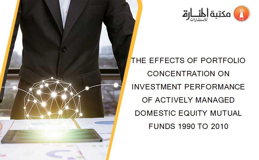 THE EFFECTS OF PORTFOLIO CONCENTRATION ON INVESTMENT PERFORMANCE OF ACTIVELY MANAGED DOMESTIC EQUITY MUTUAL FUNDS 1990 TO 2010