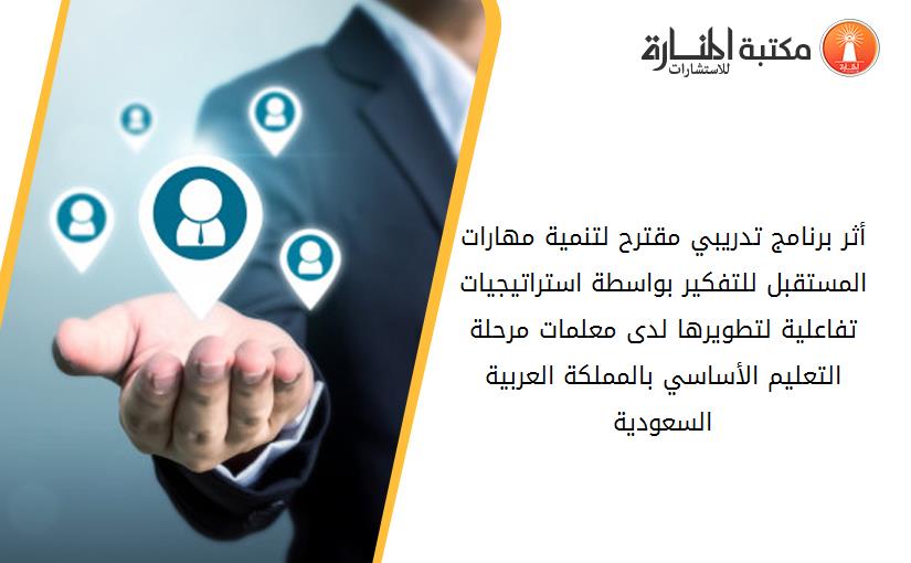أثر برنامج تدريبي مقترح لتنمية مهارات المستقبل للتفكير بواسطة استراتيجيات تفاعلية لتطويرها لدى معلمات مرحلة التعليم الأساسي بالمملكة العربية السعودية