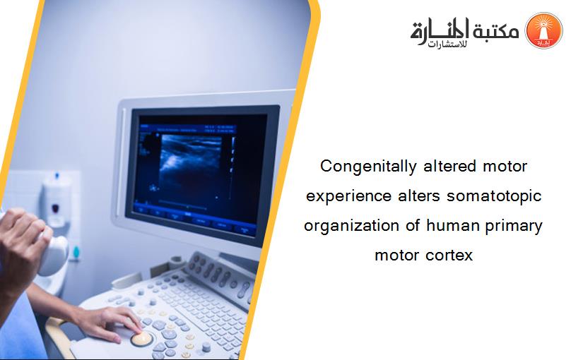 Congenitally altered motor experience alters somatotopic organization of human primary motor cortex