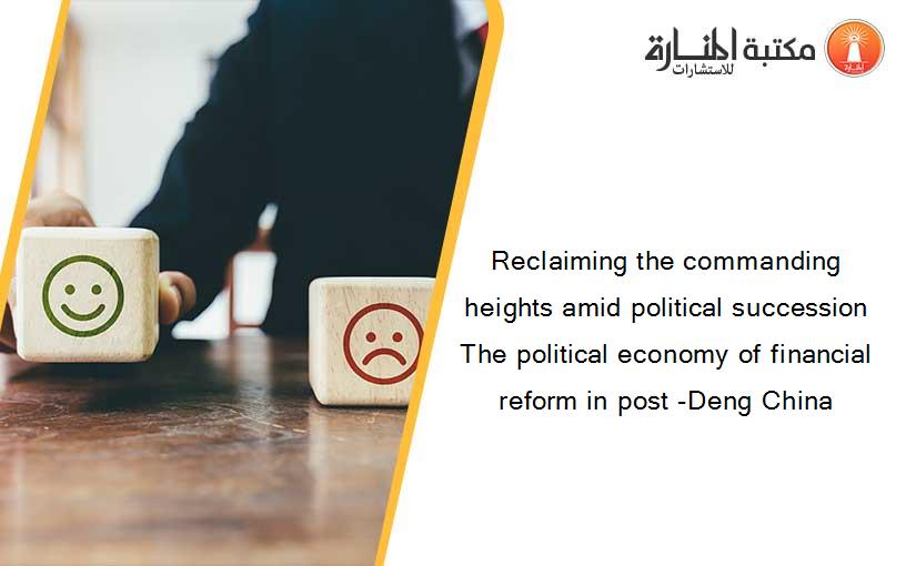 Reclaiming the commanding heights amid political succession The political economy of financial reform in post -Deng China