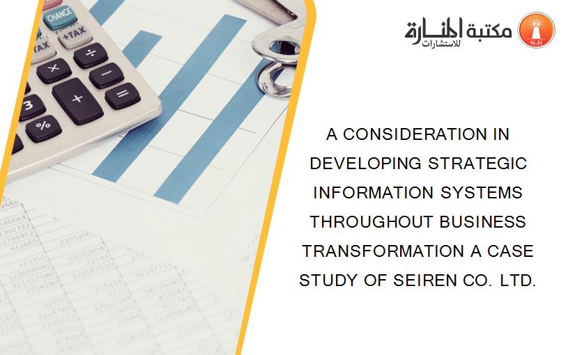 A CONSIDERATION IN DEVELOPING STRATEGIC INFORMATION SYSTEMS THROUGHOUT BUSINESS TRANSFORMATION A CASE STUDY OF SEIREN CO. LTD.