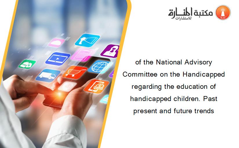 of the National Advisory Committee on the Handicapped regarding the education of handicapped children. Past present and future trends