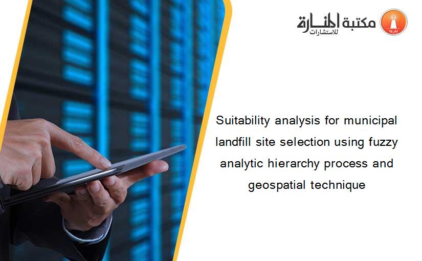 Suitability analysis for municipal landfill site selection using fuzzy analytic hierarchy process and geospatial technique