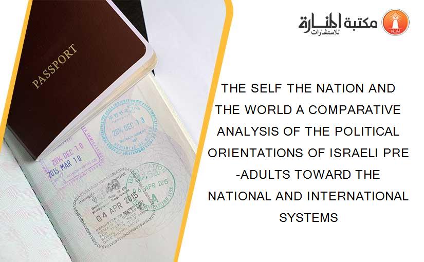 THE SELF THE NATION AND THE WORLD A COMPARATIVE ANALYSIS OF THE POLITICAL ORIENTATIONS OF ISRAELI PRE-ADULTS TOWARD THE NATIONAL AND INTERNATIONAL SYSTEMS