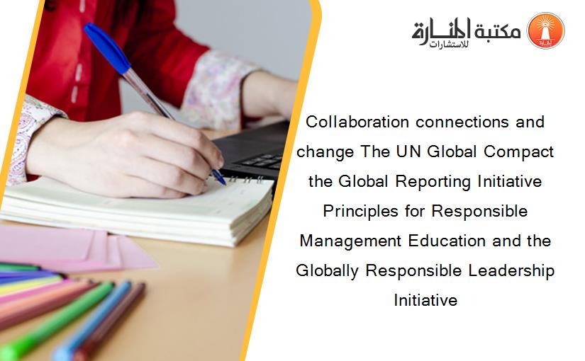 Collaboration connections and change The UN Global Compact the Global Reporting Initiative Principles for Responsible Management Education and the Globally Responsible Leadership Initiative