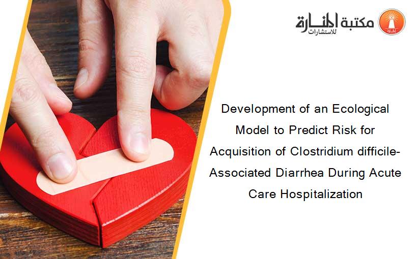 Development of an Ecological Model to Predict Risk for Acquisition of Clostridium difficile-Associated Diarrhea During Acute Care Hospitalization
