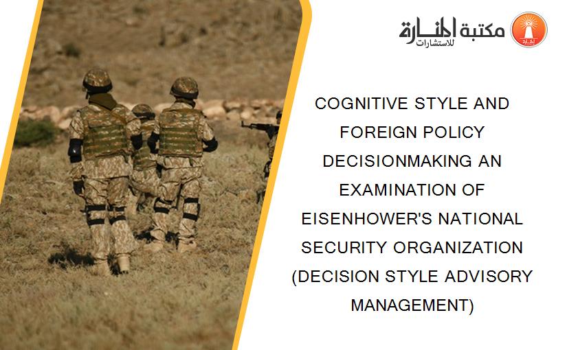 COGNITIVE STYLE AND FOREIGN POLICY DECISIONMAKING AN EXAMINATION OF EISENHOWER'S NATIONAL SECURITY ORGANIZATION (DECISION STYLE ADVISORY MANAGEMENT)