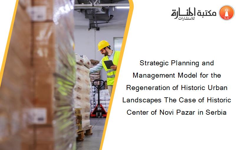 Strategic Planning and Management Model for the Regeneration of Historic Urban Landscapes The Case of Historic Center of Novi Pazar in Serbia