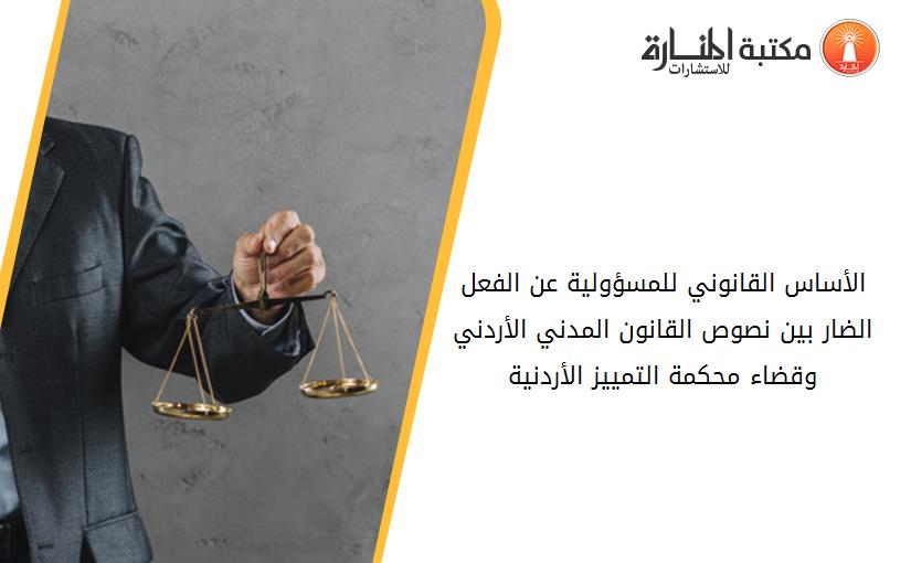 الأساس القانوني للمسؤولية عن الفعل الضار بين نصوص القانون المدني الأردني وقضاء محكمة التمييز الأردنية