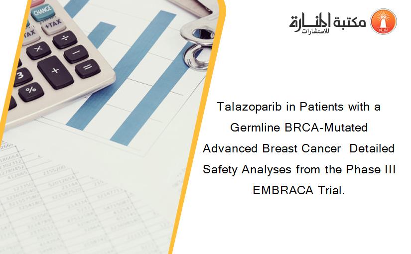 Talazoparib in Patients with a Germline BRCA-Mutated Advanced Breast Cancer  Detailed Safety Analyses from the Phase III EMBRACA Trial.