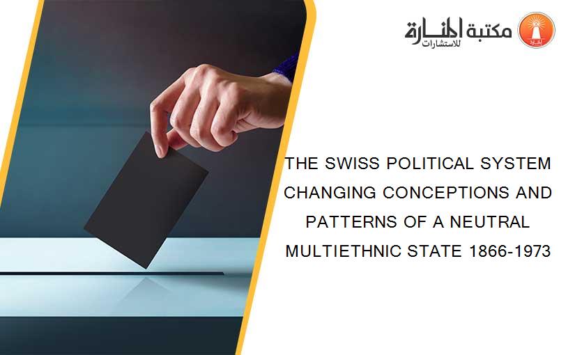 THE SWISS POLITICAL SYSTEM CHANGING CONCEPTIONS AND PATTERNS OF A NEUTRAL MULTIETHNIC STATE 1866-1973