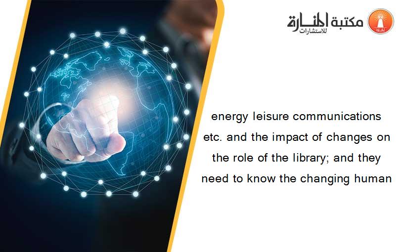 energy leisure communications etc. and the impact of changes on the role of the library; and they need to know the changing human