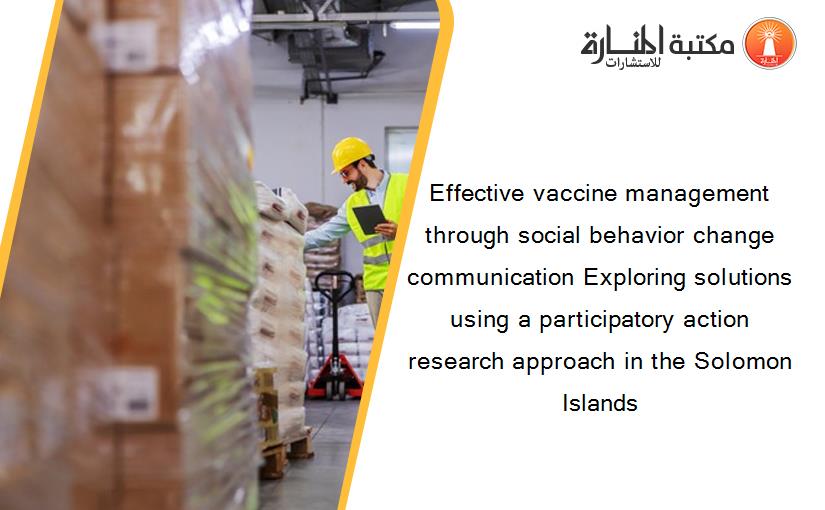 Effective vaccine management through social behavior change communication Exploring solutions using a participatory action research approach in the Solomon Islands