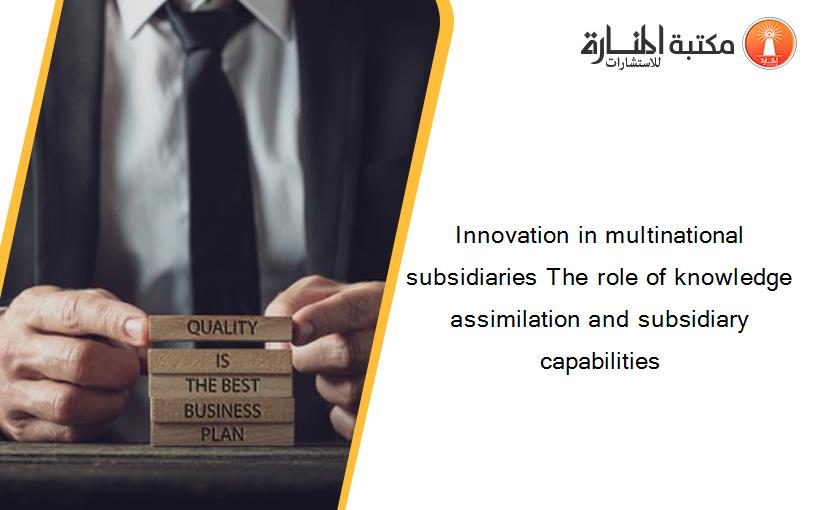 Innovation in multinational subsidiaries The role of knowledge assimilation and subsidiary capabilities