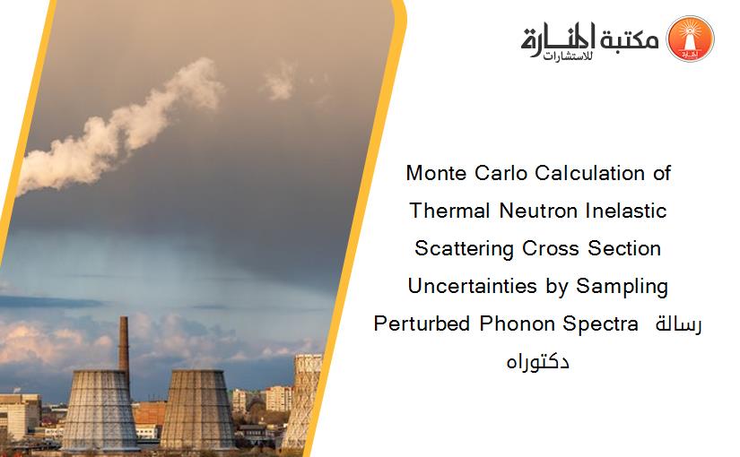Monte Carlo Calculation of Thermal Neutron Inelastic Scattering Cross Section Uncertainties by Sampling Perturbed Phonon Spectra رسالة دكتوراه