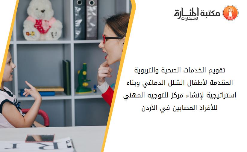 تقويم الخدمات الصحية والتربوية المقدمة لأطفال الشلل الدماغي وبناء إستراتيجية لإنشاء مركز للتوجيه المهني للأفراد المصابين في الأردن