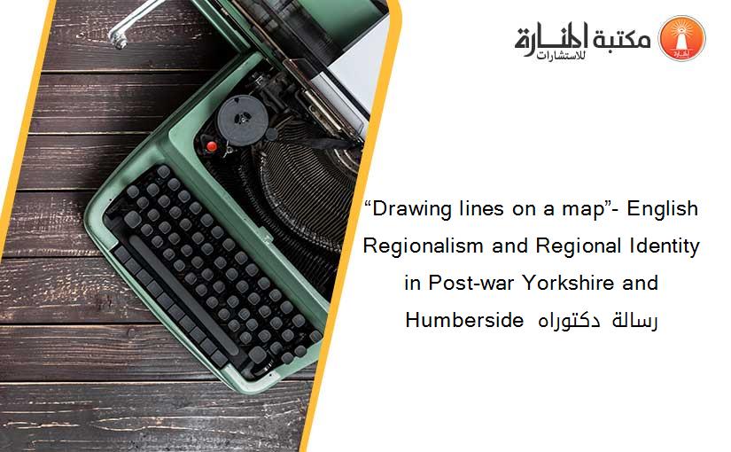 “Drawing lines on a map”- English Regionalism and Regional Identity in Post-war Yorkshire and Humberside  رسالة دكتوراه
