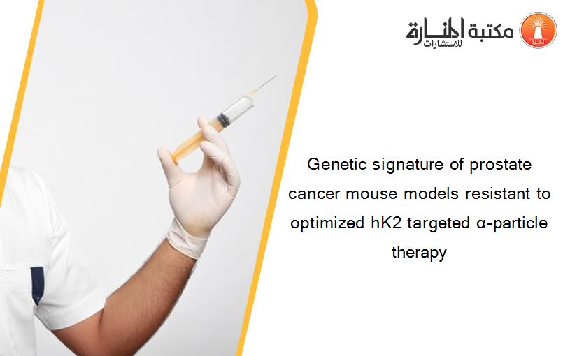 Genetic signature of prostate cancer mouse models resistant to optimized hK2 targeted α-particle therapy