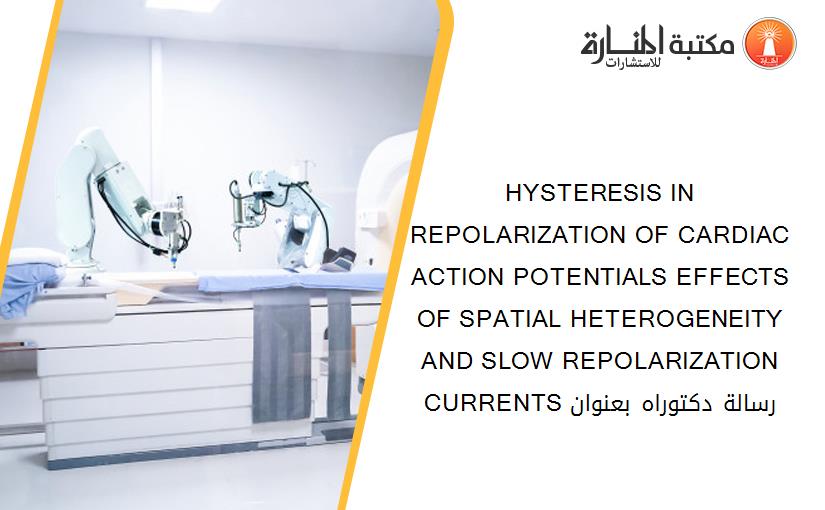 HYSTERESIS IN REPOLARIZATION OF CARDIAC ACTION POTENTIALS EFFECTS OF SPATIAL HETEROGENEITY AND SLOW REPOLARIZATION CURRENTS رسالة دكتوراه بعنوان