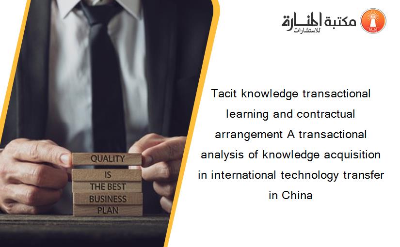 Tacit knowledge transactional learning and contractual arrangement A transactional analysis of knowledge acquisition in international technology transfer in China