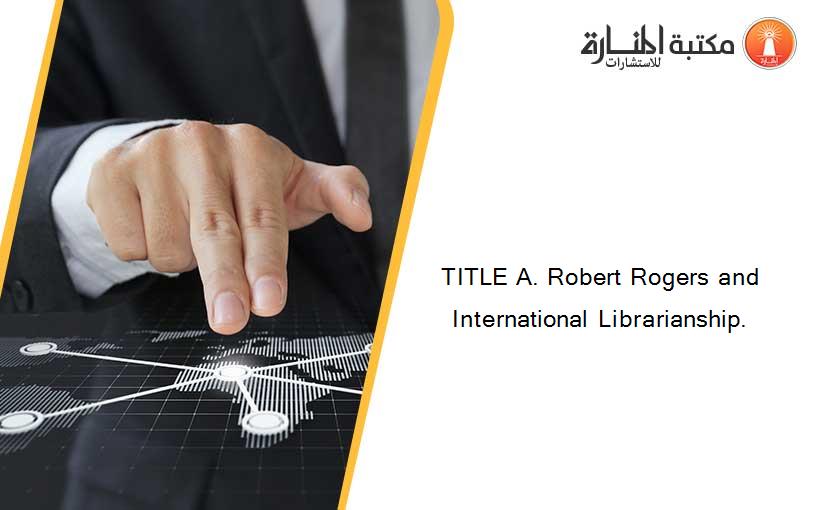 TITLE A. Robert Rogers and International Librarianship.