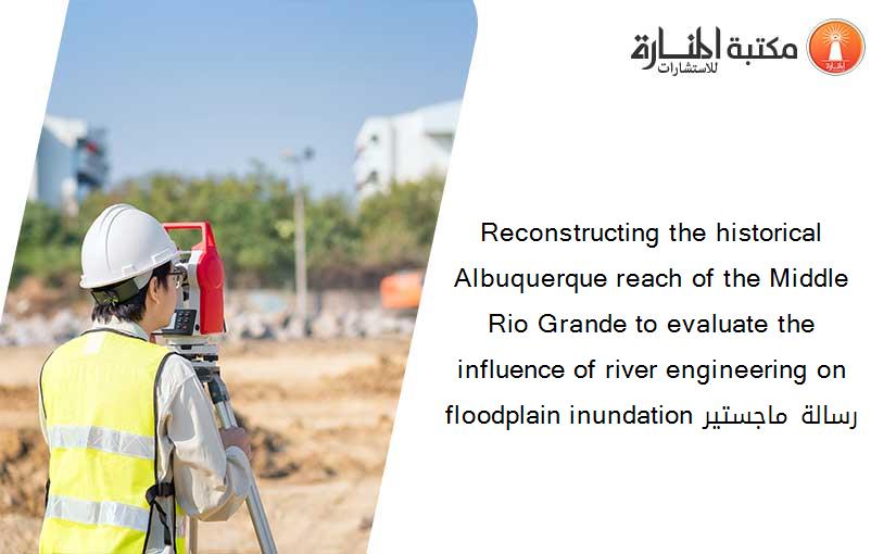 Reconstructing the historical Albuquerque reach of the Middle Rio Grande to evaluate the influence of river engineering on floodplain inundation رسالة ماجستير