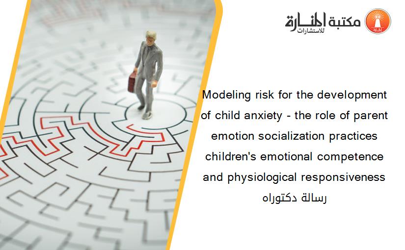 Modeling risk for the development of child anxiety - the role of parent emotion socialization practices children's emotional competence and physiological responsiveness رسالة دكتوراه