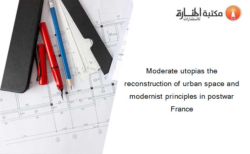 Moderate utopias the reconstruction of urban space and modernist principles in postwar France
